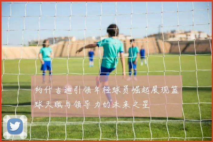 约什吉迪引领年轻球员崛起展现篮球天赋与领导力的未来之星
