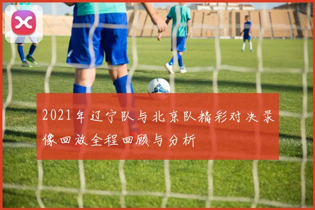 2021年辽宁队与北京队精彩对决录像回放全程回顾与分析