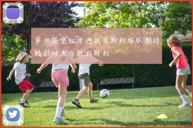 萨尔茨堡红牛迎战莫斯科球队期待精彩对决与胜利时刻
