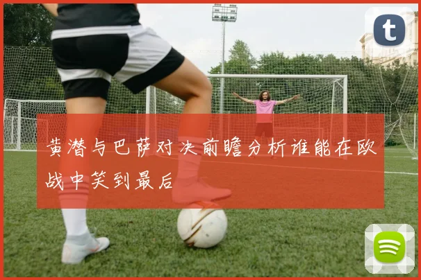 黄潜与巴萨对决前瞻分析谁能在欧战中笑到最后