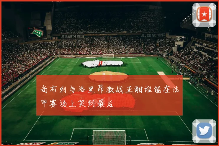 尚布利与洛里昂激战正酣谁能在法甲赛场上笑到最后