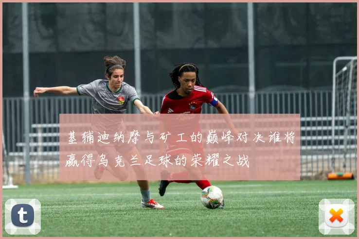 基辅迪纳摩与矿工的巅峰对决谁将赢得乌克兰足球的荣耀之战