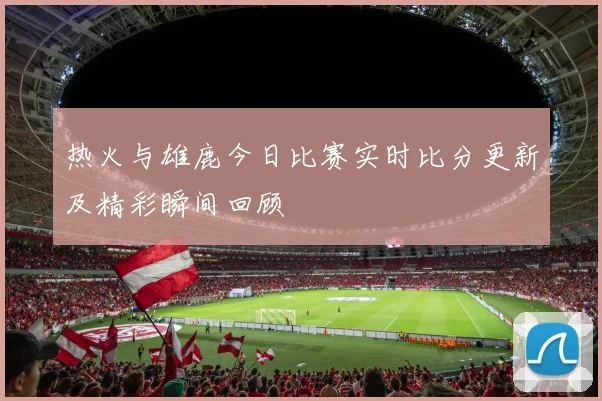热火与雄鹿今日比赛实时比分更新及精彩瞬间回顾