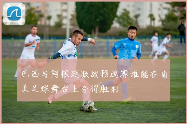 巴西与阿根廷激战预选赛谁能在南美足球舞台上夺得胜利
