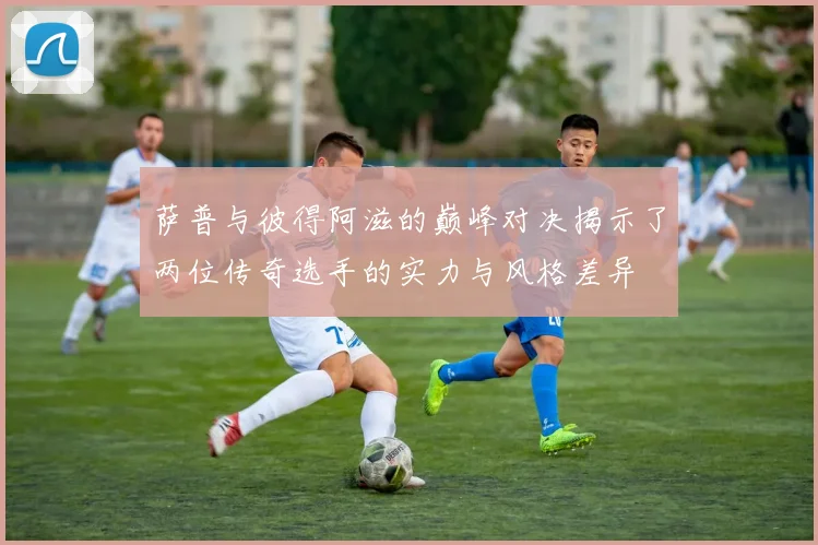 萨普与彼得阿滋的巅峰对决揭示了两位传奇选手的实力与风格差异
