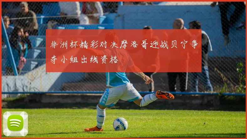 非洲杯精彩对决摩洛哥迎战贝宁争夺小组出线资格