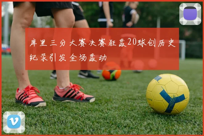 库里三分大赛决赛狂轰20球创历史纪录引发全场轰动