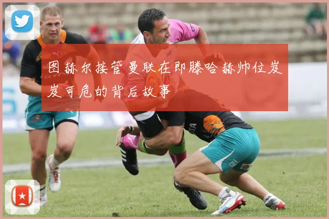 图赫尔接管曼联在即滕哈赫帅位岌岌可危的背后故事