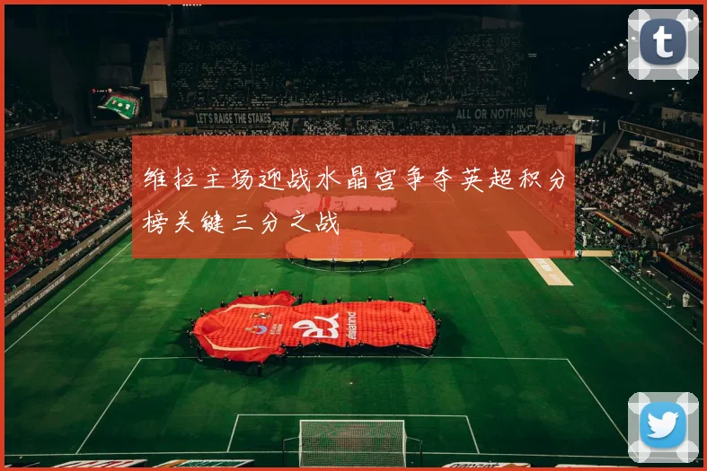维拉主场迎战水晶宫争夺英超积分榜关键三分之战