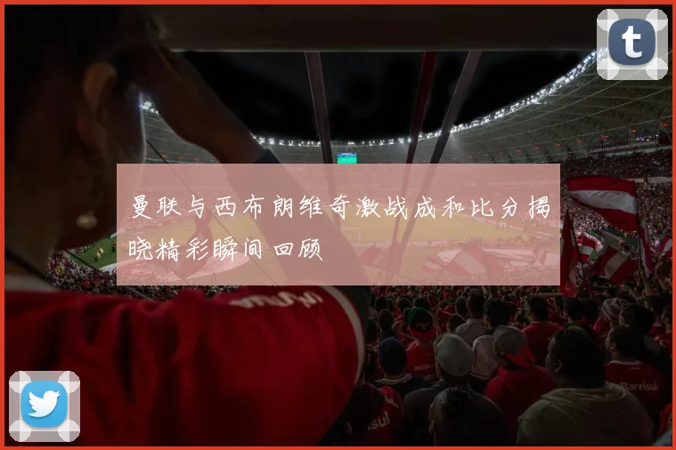 曼联与西布朗维奇激战成和比分揭晓精彩瞬间回顾