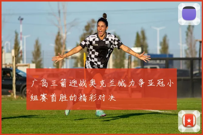 广岛三箭迎战奥克兰城力争亚冠小组赛首胜的精彩对决