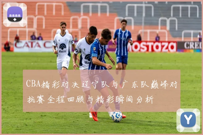 CBA精彩对决辽宁队与广东队巅峰对抗赛全程回顾与精彩瞬间分析
