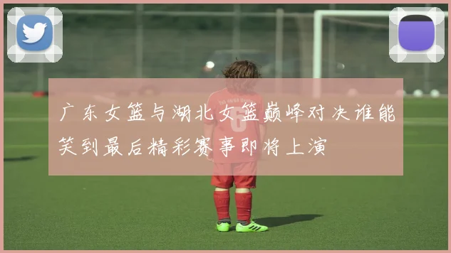 广东女篮与湖北女篮巅峰对决谁能笑到最后精彩赛事即将上演
