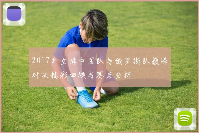 2017年女排中国队与俄罗斯队巅峰对决精彩回顾与赛后分析