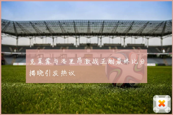 克莱蒙与洛里昂激战正酣最终比分揭晓引发热议