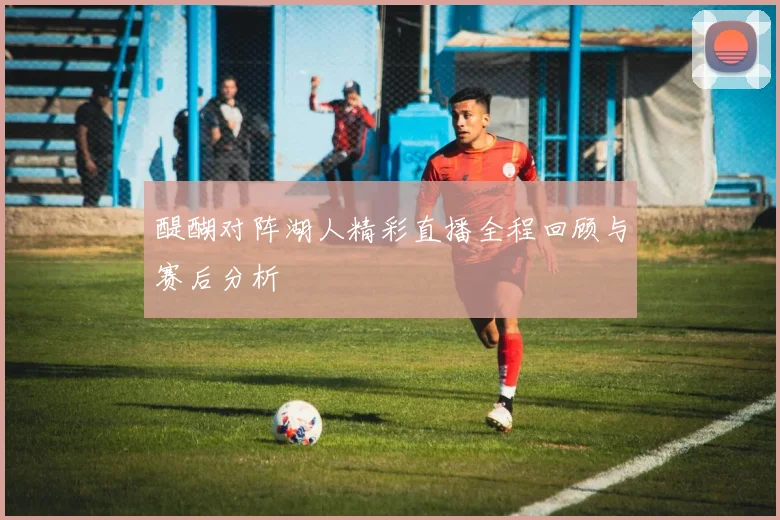 醍醐对阵湖人精彩直播全程回顾与赛后分析