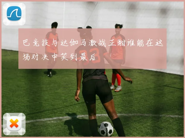 巴竞技与达伽马激战正酣谁能在这场对决中笑到最后